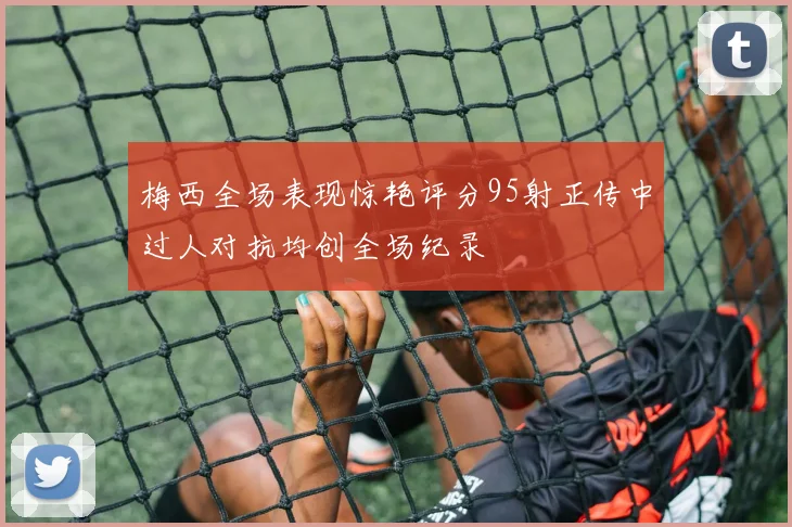 梅西全场表现惊艳评分95射正传中过人对抗均创全场纪录
