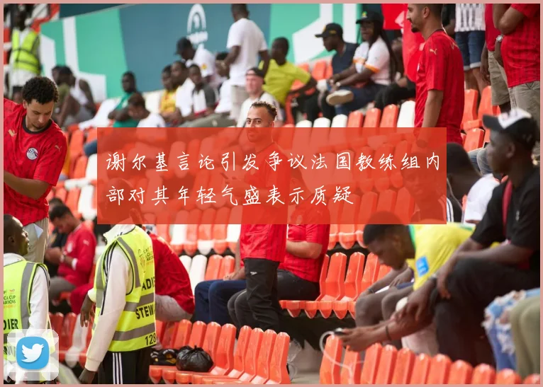 谢尔基言论引发争议法国教练组内部对其年轻气盛表示质疑
