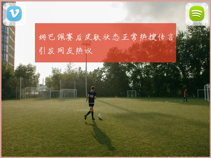 姆巴佩赛后皮肤状态正常热搜传言引发网友热议