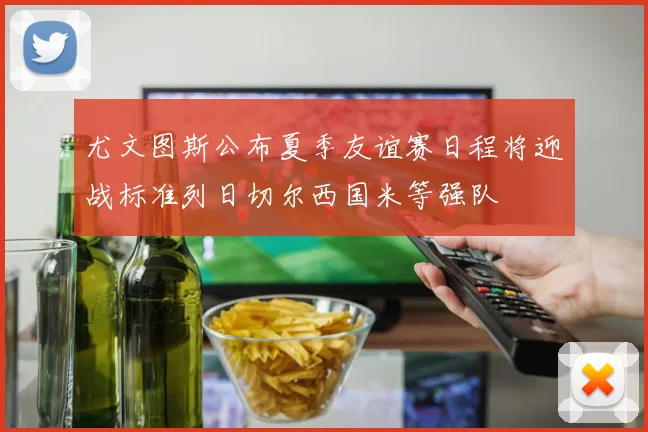 尤文图斯公布夏季友谊赛日程将迎战标准列日切尔西国米等强队