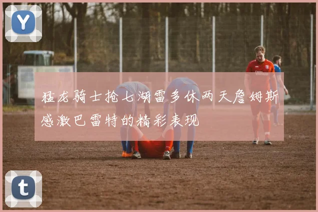 猛龙骑士抢七湖雷多休两天詹姆斯感激巴雷特的精彩表现