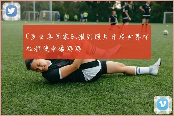 C罗分享国家队报到照片开启世界杯征程使命感满满
