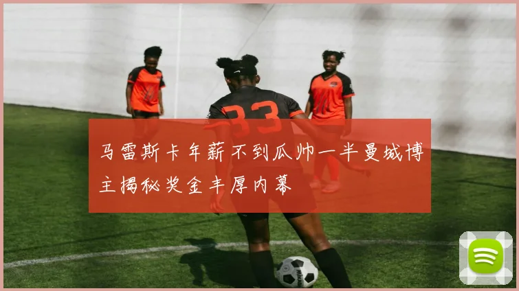 马雷斯卡年薪不到瓜帅一半曼城博主揭秘奖金丰厚内幕