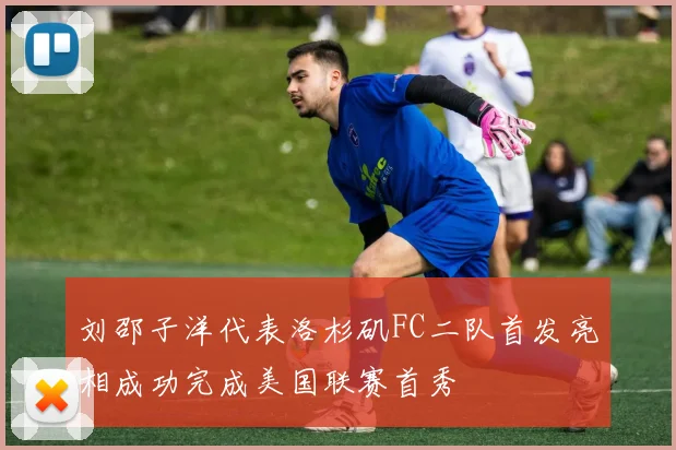 刘邵子洋代表洛杉矶FC二队首发亮相成功完成美国联赛首秀