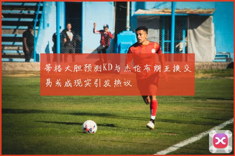 蒂格大胆预测KD与杰伦布朗互换交易或成现实引发热议