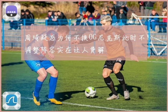 周琦疑惑为何不换OG尼克斯此时不调整阵容实在让人费解