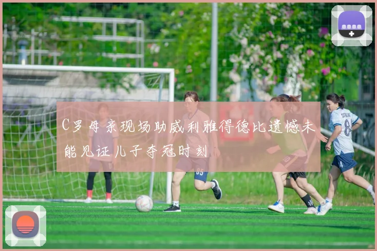 C罗母亲现场助威利雅得德比遗憾未能见证儿子夺冠时刻