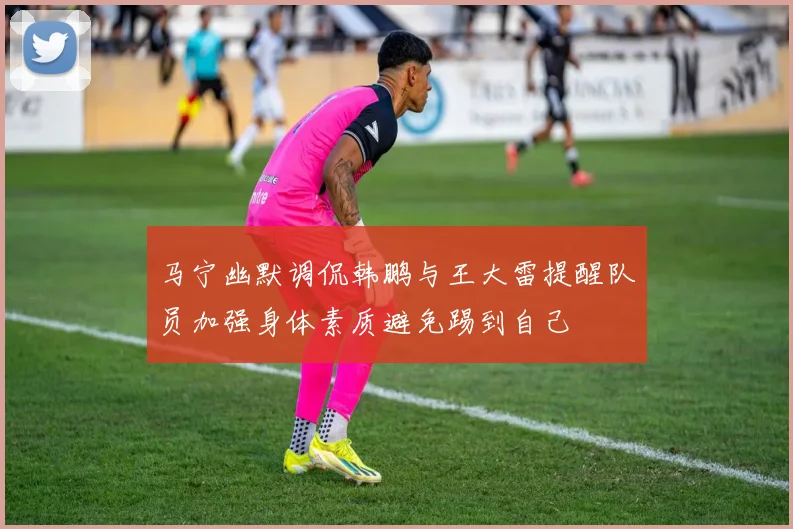 马宁幽默调侃韩鹏与王大雷提醒队员加强身体素质避免踢到自己