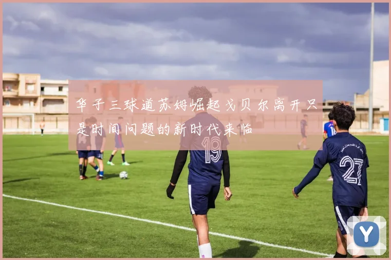 华子三球道苏姆崛起戈贝尔离开只是时间问题的新时代来临