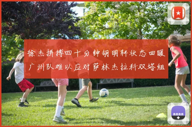 徐杰拼搏四十分钟胡明轩状态回暖广州队难以应对萨林杰拉科双塔组合
