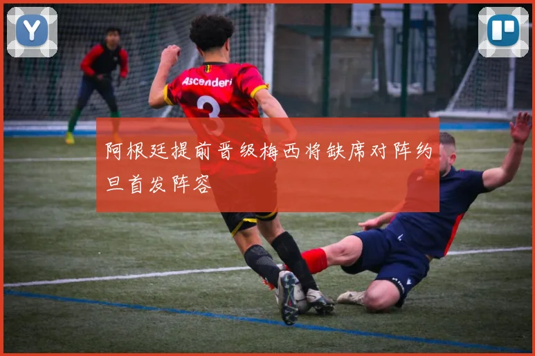 阿根廷提前晋级梅西将缺席对阵约旦首发阵容