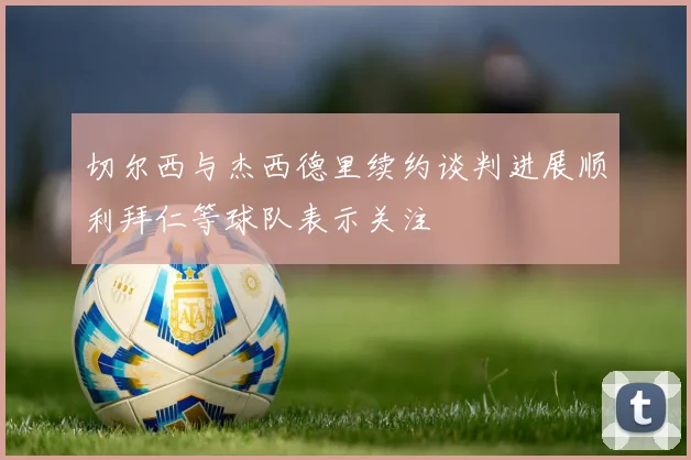切尔西与杰西德里续约谈判进展顺利拜仁等球队表示关注