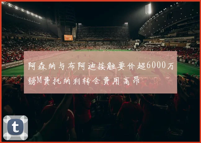 阿森纳与布阿迪接触要价超6000万镑M费托纳利转会费用高昂