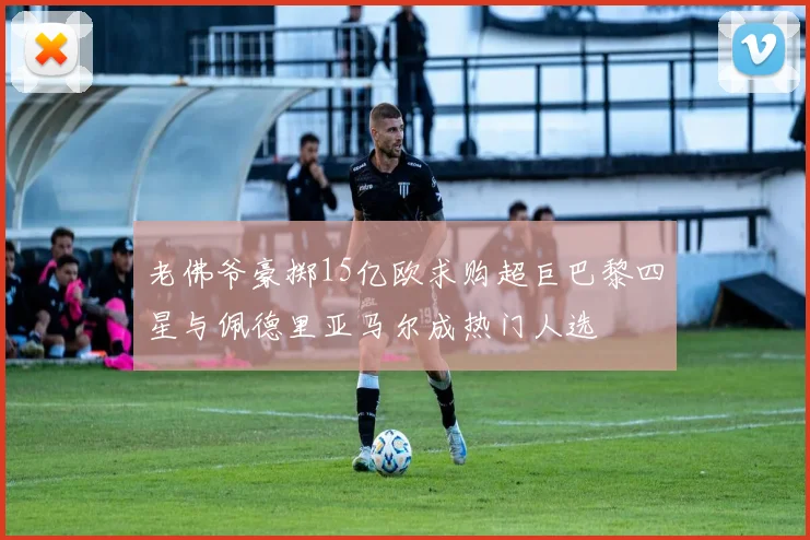 老佛爷豪掷15亿欧求购超巨巴黎四星与佩德里亚马尔成热门人选