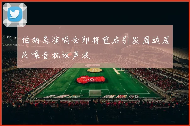 伯纳乌演唱会即将重启引发周边居民噪音抗议声浪