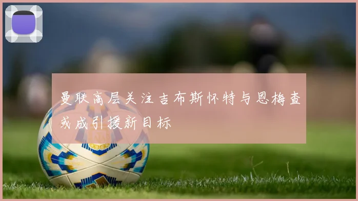 曼联高层关注吉布斯怀特与恩梅查或成引援新目标